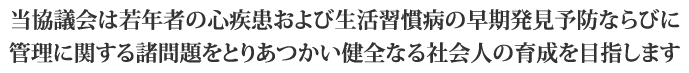 当協議会は若年者の心疾患および生活習慣病の早期発見予防ならびに管理に関する諸問題をとりあつかい健全なる社会人の育成を目指します